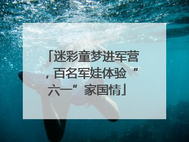 迷彩童梦进军营，百名军娃体验“六一”家国情