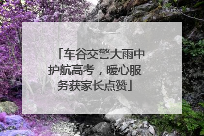 车谷交警大雨中护航高考，暖心服务获家长点赞