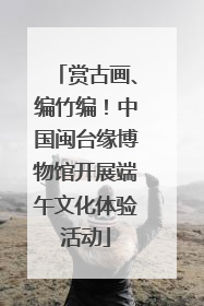 赏古画、编竹编！中国闽台缘博物馆开展端午文化体验活动