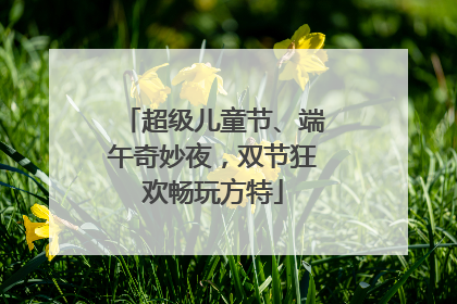 超级儿童节、端午奇妙夜，双节狂欢畅玩方特