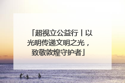 超视立公益行丨以光明传递文明之光，致敬敦煌守护者