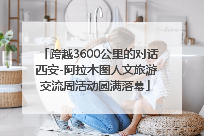 跨越3600公里的对话 西安-阿拉木图人文旅游交流周活动圆满落幕