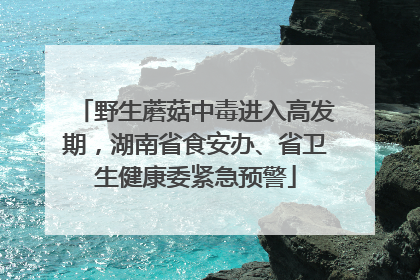 野生蘑菇中毒进入高发期，湖南省食安办、省卫生健康委紧急预警