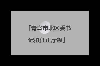 青岛市北区委书记拟任正厅级