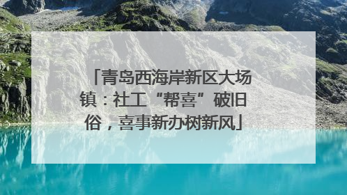 青岛西海岸新区大场镇：社工“帮喜”破旧俗，喜事新办树新风