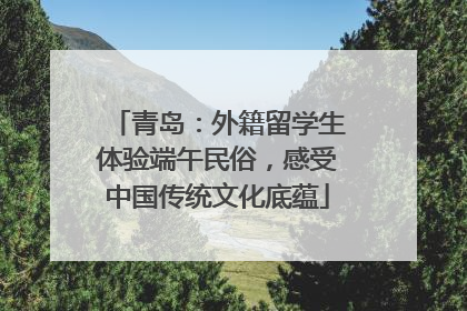 青岛：外籍留学生体验端午民俗，感受中国传统文化底蕴