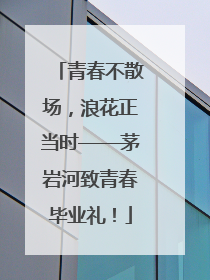 青春不散场，浪花正当时——茅岩河致青春毕业礼！