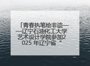 青春执笔绘非遗——辽宁石油化工大学艺术设计学院参加2025 年辽宁省“非遗新青年”高校优秀作品推荐活动