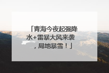 青海今夜起强降水+雷暴大风来袭，局地暴雪！