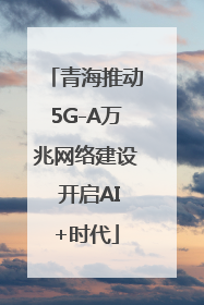 青海推动5G-A万兆网络建设 开启AI+时代
