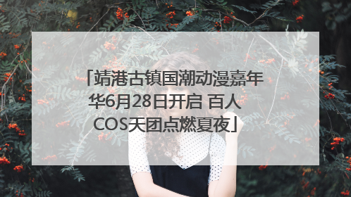 靖港古镇国潮动漫嘉年华6月28日开启 百人COS天团点燃夏夜