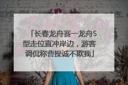 长春龙舟赛一龙舟S型走位直冲岸边，游客调侃称曹操诚不欺我