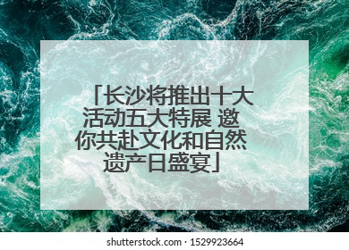 长沙将推出十大活动五大特展 邀你共赴文化和自然遗产日盛宴