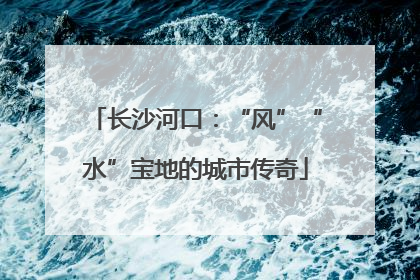 长沙河口：“风”“水”宝地的城市传奇