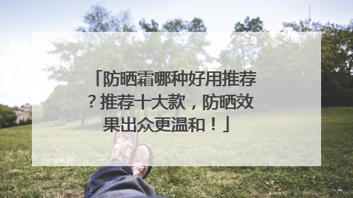 防晒霜哪种好用推荐？推荐十大款，防晒效果出众更温和！