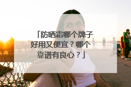 防晒霜哪个牌子好用又便宜？哪个靠谱有良心？
