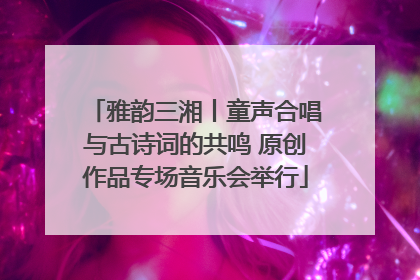 雅韵三湘丨童声合唱与古诗词的共鸣 原创作品专场音乐会举行