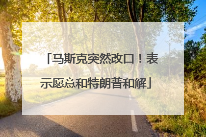 马斯克突然改口！表示愿意和特朗普和解