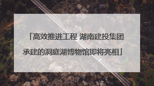 高效推进工程 湖南建投集团承建的洞庭湖博物馆即将亮相