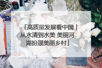 高质量发展看中国｜从水清到水美 美丽河湖扮靓美丽乡村