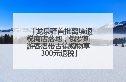 龙泉驿首批离境退税商店落地，俄罗斯游客洛带古镇购物享300元退税