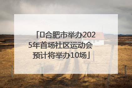 ﻿合肥市举办2025年首场社区运动会 预计将举办10场
