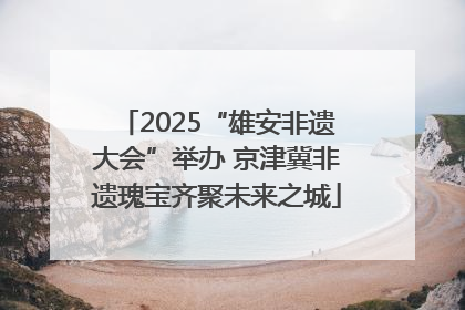 2025“雄安非遗大会”举办 京津冀非遗瑰宝齐聚未来之城