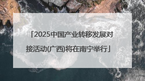 2025中国产业转移发展对接活动(广西)将在南宁举行