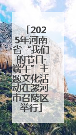 2025年河南省“我们的节日·端午”主题文化活动在漯河市召陵区举行