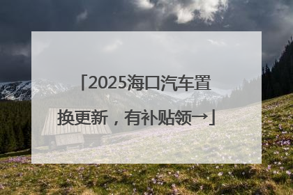 2025海口汽车置换更新，有补贴领→