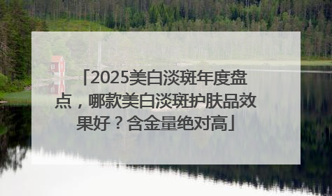 2025美白淡斑年度盘点，哪款美白淡斑护肤品效果好？含金量绝对高