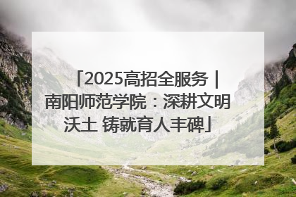 2025高招全服务｜南阳师范学院：深耕文明沃土 铸就育人丰碑