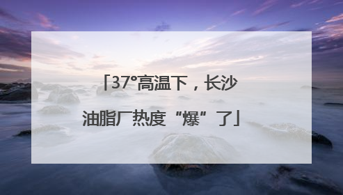 37°高温下，长沙油脂厂热度“爆”了