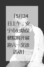 5月24日上午，安宁市妇幼保健院将开展迎六一义诊活动